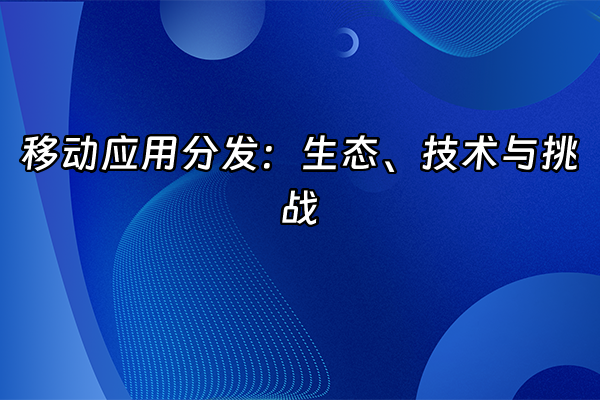 +移动应用分发：生态、技术与挑战+