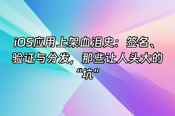 +iOS应用上架血泪史：签名、验证与分发，那些让人头大的“坑”+
