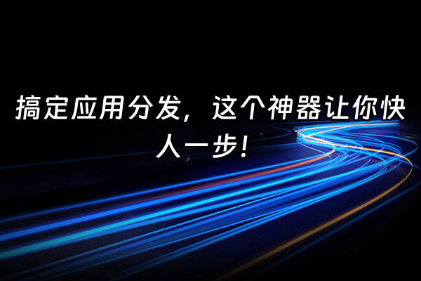 +搞定应用分发，这个神器让你快人一步！+