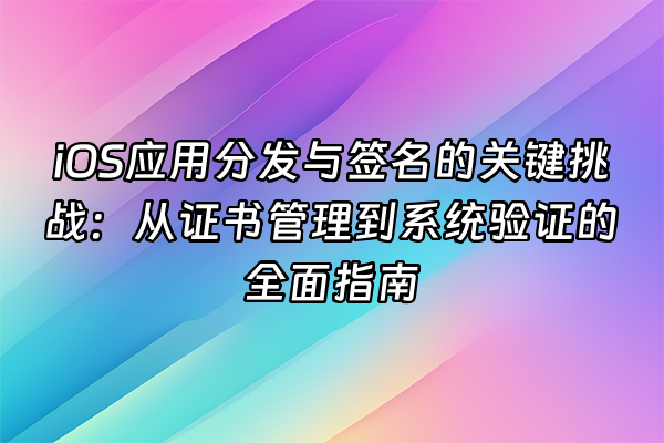 +iOS应用分发与签名的关键挑战：从证书管理到系统验证的全面指南+