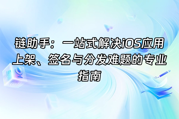 +链助手：一站式解决iOS应用上架、签名与分发难题的专业指南+