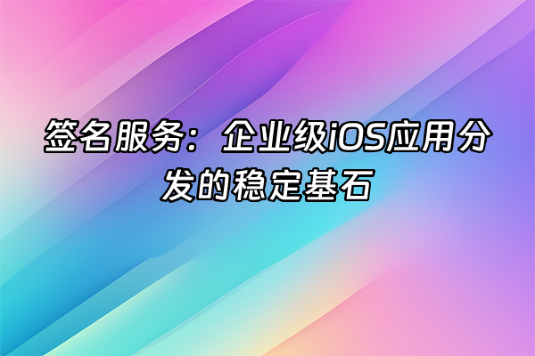 +签名服务：企业级iOS应用分发的稳定基石+