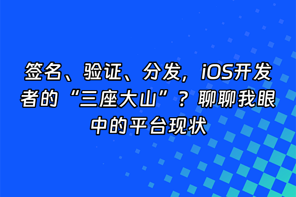 +签名、验证、分发，iOS开发者的“三座大山”？聊聊我眼中的平台现状+