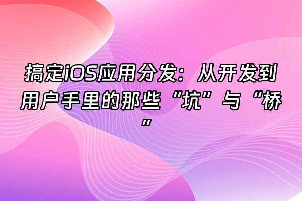 +搞定iOS应用分发：从开发到用户手里的那些“坑”与“桥”+