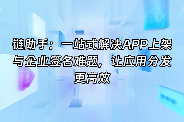 +链助手：一站式解决APP上架与企业签名难题，让应用分发更高效+