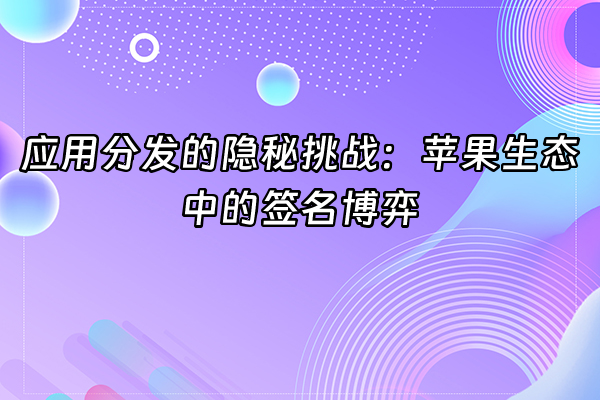 +应用分发的隐秘挑战：苹果生态中的签名博弈+