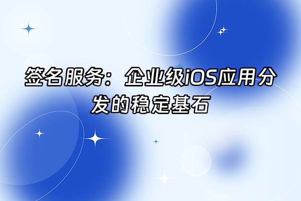 +签名服务：企业级iOS应用分发的稳定基石+