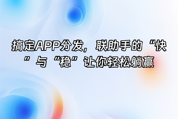 +搞定APP分发，联助手的“快”与“稳”让你轻松躺赢+