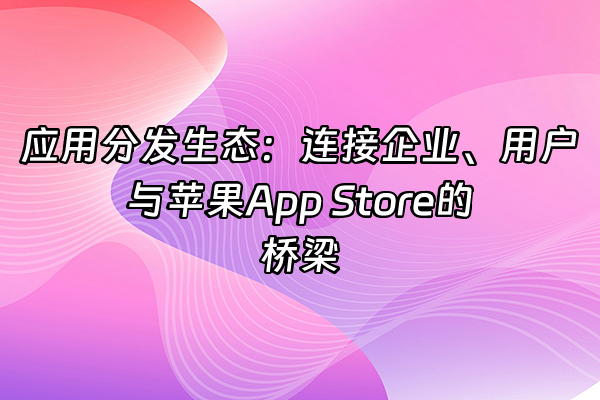+应用分发生态：连接企业、用户与苹果App Store的桥梁+