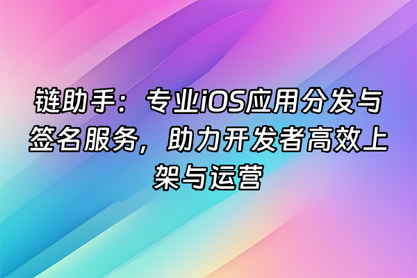 +链助手：专业iOS应用分发与签名服务，助力开发者高效上架与运营+