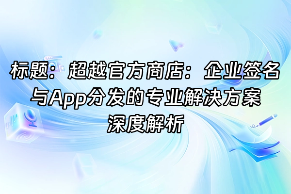 +标题：超越官方商店：企业签名与App分发的专业解决方案深度解析+