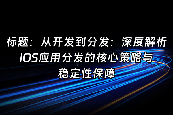+标题：从开发到分发：深度解析iOS应用分发的核心策略与稳定性保障+
