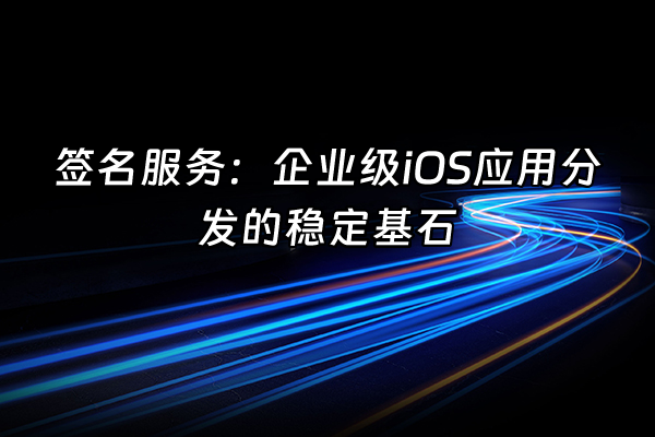 +签名服务：企业级iOS应用分发的稳定基石+