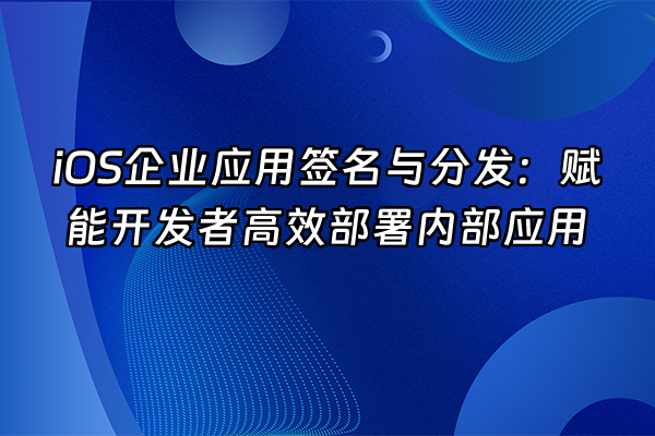 +iOS企业应用签名与分发：赋能开发者高效部署内部应用+