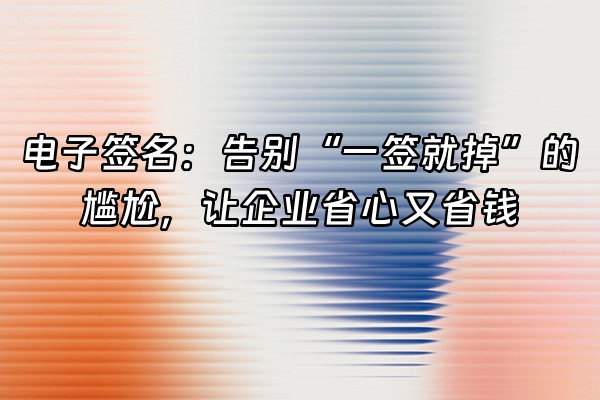 +电子签名：告别“一签就掉”的尴尬，让企业省心又省钱+