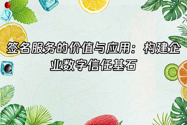 +签名服务的价值与应用：构建企业数字信任基石+