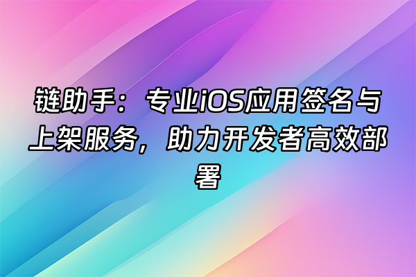 +链助手：专业iOS应用签名与上架服务，助力开发者高效部署+