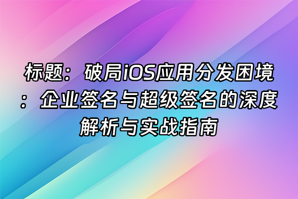 +标题：破局iOS应用分发困境：企业签名与超级签名的深度解析与实战指南+
