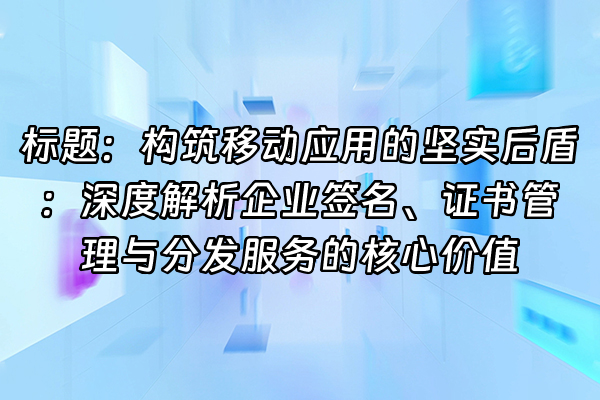 +标题：构筑移动应用的坚实后盾：深度解析企业签名、证书管理与分发服务的核心价值+