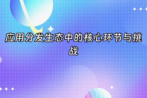 +应用分发生态中的核心环节与挑战+