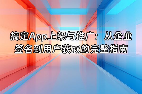 +搞定App上架与推广：从企业签名到用户获取的完整指南+