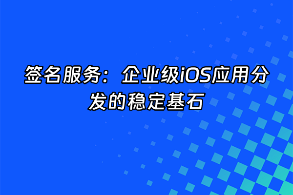 +签名服务：企业级iOS应用分发的稳定基石+