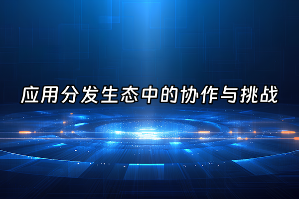 +应用分发生态中的协作与挑战+