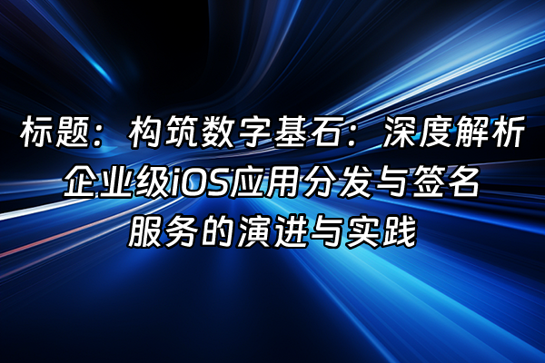 +标题:构筑数字基石:深度解析企业级iOS应用分发与签名服务的演进与实践+