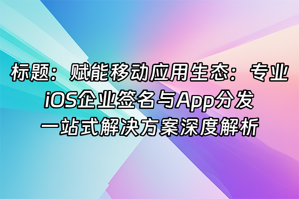 +标题：赋能移动应用生态：专业iOS企业签名与App分发一站式解决方案深度解析+