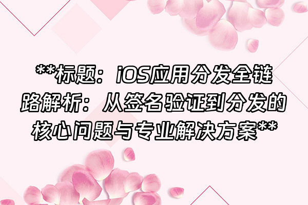 +**标题：iOS应用分发全链路解析：从签名验证到分发的核心问题与专业解决方案**+