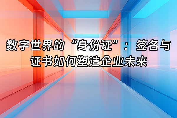 +数字世界的“身份证”：签名与证书如何塑造企业未来+