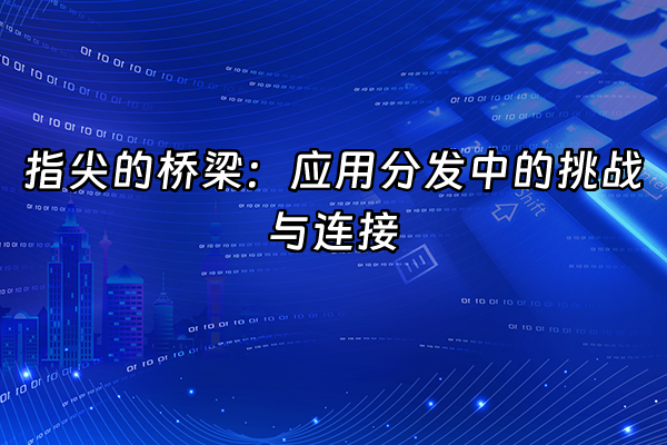 +指尖的桥梁：应用分发中的挑战与连接+