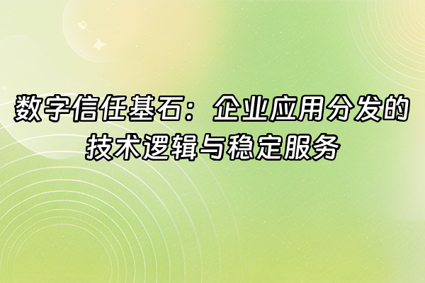 +数字信任基石：企业应用分发的技术逻辑与稳定服务+