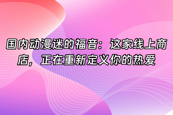+国内动漫迷的福音：这家线上商店，正在重新定义你的热爱+