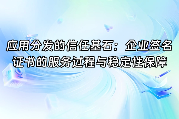 +应用分发的信任基石：企业签名证书的服务过程与稳定性保障+