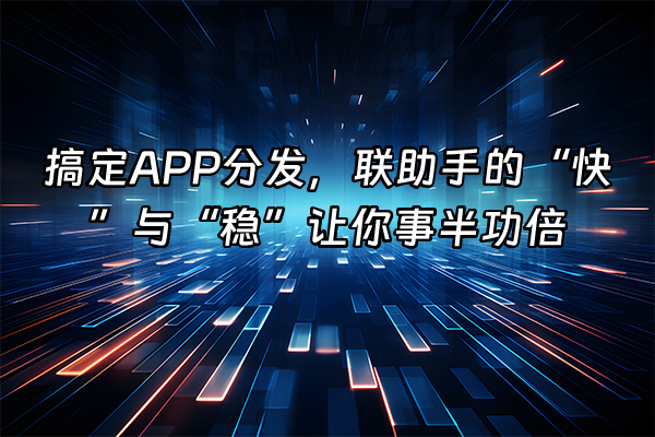 +搞定APP分发，联助手的“快”与“稳”让你事半功倍+