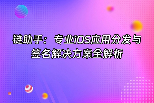 +链助手：专业iOS应用分发与签名解决方案全解析+