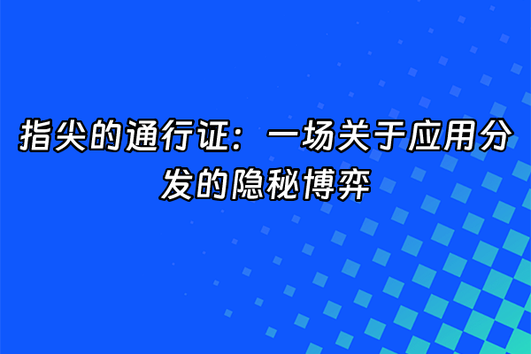 +指尖的通行证：一场关于应用分发的隐秘博弈+