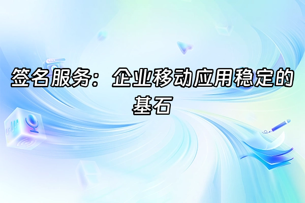 +签名服务：企业移动应用稳定的基石+