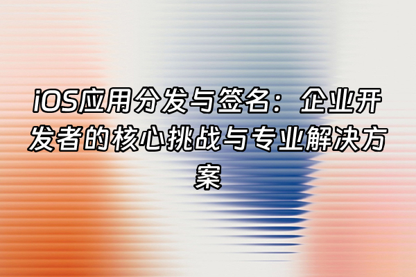 +iOS应用分发与签名：企业开发者的核心挑战与专业解决方案+