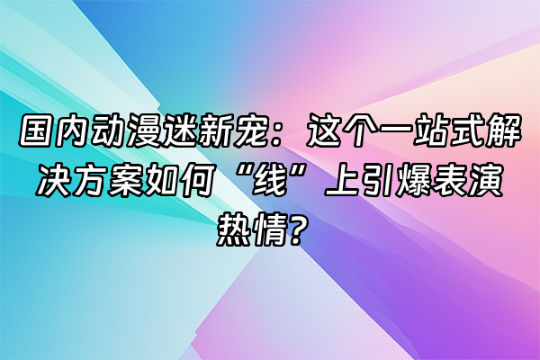 +国内动漫迷新宠：这个一站式解决方案如何“线”上引爆表演热情？+