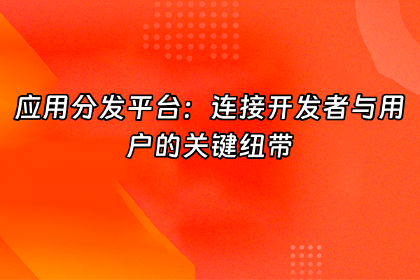 +应用分发平台：连接开发者与用户的关键纽带+