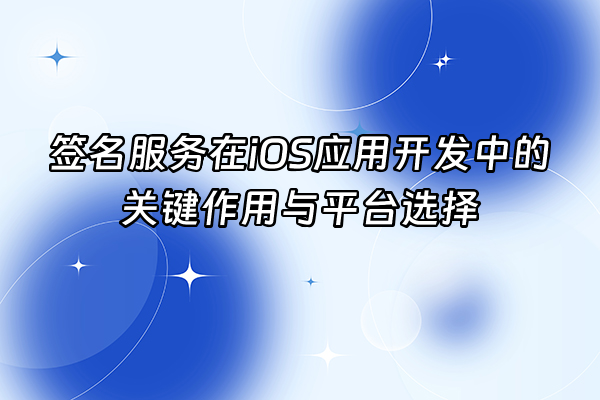 +签名服务在iOS应用开发中的关键作用与平台选择+