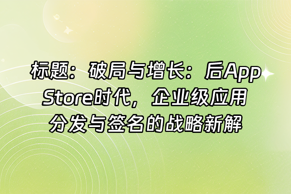 +标题：破局与增长：后App Store时代，企业级应用分发与签名的战略新解+