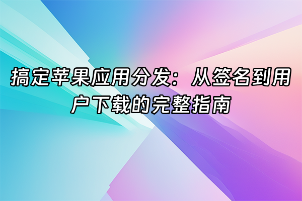 +搞定苹果应用分发：从签名到用户下载的完整指南+