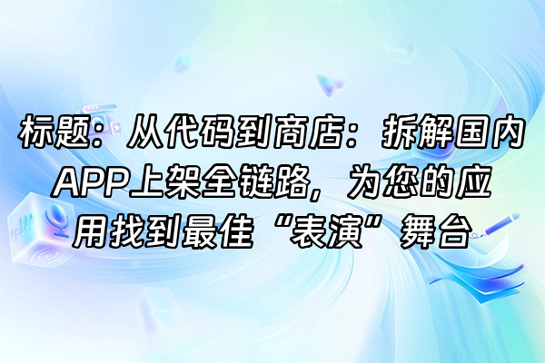 +标题：从代码到商店：拆解国内APP上架全链路，为您的应用找到最佳“表演”舞台+