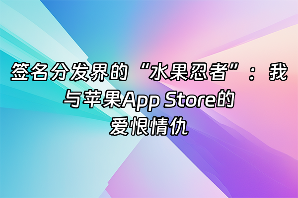 +签名分发界的“水果忍者”：我与苹果App Store的爱恨情仇+