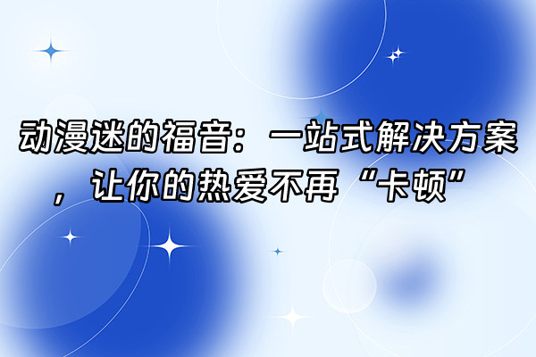 +动漫迷的福音：一站式解决方案，让你的热爱不再“卡顿”+