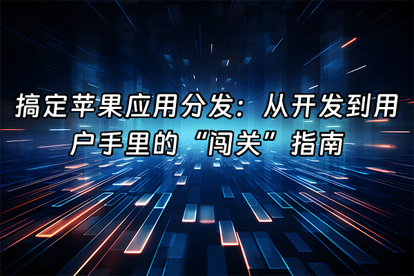 +搞定苹果应用分发：从开发到用户手里的“闯关”指南+