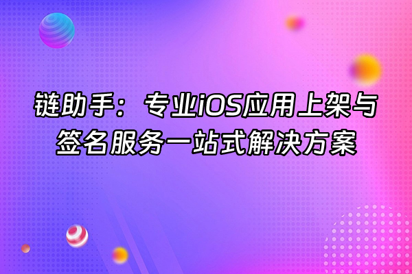 +链助手：专业iOS应用上架与签名服务一站式解决方案+